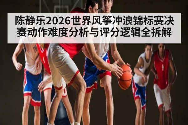 陈静乐2026世界风筝冲浪锦标赛决赛动作难度分析与评分逻辑全拆解