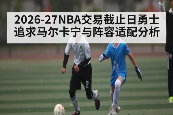 2026-27NBA交易截止日勇士追求马尔卡宁与阵容适配分析